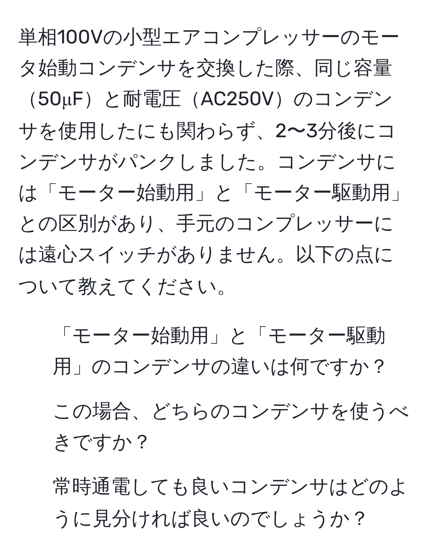 単相100Vの小型エアコンプレッサーのモータ始動コンデンサを交換した際、同じ容量50μFと耐電圧AC250Vのコンデンサを使用したにも関わらず、2〜3分後にコンデンサがパンクしました。コンデンサには「モーター始動用」と「モーター駆動用」との区別があり、手元のコンプレッサーには遠心スイッチがありません。以下の点について教えてください。  
1. 「モーター始動用」と「モーター駆動用」のコンデンサの違いは何ですか？  
2. この場合、どちらのコンデンサを使うべきですか？  
3. 常時通電しても良いコンデンサはどのように見分ければ良いのでしょうか？