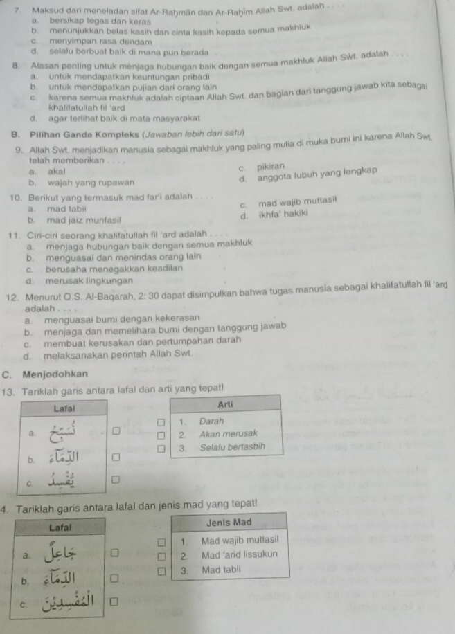 Maksud dari meneladan sifat Ar-Raḥmän dan Ar-Raḥīm Aliah Swt. adalah .
a. bersikap tegas dan keras
b. menunjukkan belas kasih dan cinta kasih kepada semua makhiuk
c. menyimpan rasa dendam
d. selalu berbuat baik di mana pun berada
8. Alasan penting untuk menjaga hubungan baik dengan semua makhluk Aliah Swt. adalah . . .
a. untuk mendapatkan keuntungan pribadi
b. untuk mendapatkan pujian dari orang lain
c. karena semua makhluk adaiah ciptaan Allah Swt. dan bagian dari tanggung jawab kita sebagai
khalifatullah fil "ard
d. agar terlihat baik di mata masyarakat
B. Pilihan Ganda Kompleks (Jawaban lebih dari satu)
9. Allah Swt. menjadikan manusła sebagai makhluk yang paling mulia di muka bumi ini karena Allah Swt
telah memberikan . . . .
a. akal
c. pikiran
b. wajah yang rupawan
d. anggota tubuh yang lengkap
10. Berikut yang termasuk mad far'i adalah . . . .
a. mad tabii
b. mad jaiz munfasil d. ikhfa' hakiki c. mad wajib muttasil
11. Ciri-ciri seorang khalifatullah fil 'ard adalah
a. menjaga hubungan baik dengan semua makhluk
b. menguasai dan menindas orang lain
c. berusaha menegakkan keadilan
d. merusak lingkungan
12. Menurut Q.S. Al-Baqarah, 2: 30 dapat disimpulkan bahwa tugas manusia sebagai khaïifatullah fil 'ard
adalah
a. menguasai bumi dengan kekerasan
b. menjaga dan memelihara bumi dengan tanggung jawab
c. membuat kerusakan dan pertumpahan darah
d. melaksanakan perintah Allah Swt.
C. Menjodohkan
13. Tariklah garis antara lafal dan arti yang tepat!
Arli
1. Darah
2. Akan merusak
3. Selalu bertasbih
4. Tariklah garis antara lafal dan jenis mad yang tepat!
Jenis Mad
1. Mad wajib muttasil
2. Mad 'arid lissukun
3. Mad tabii