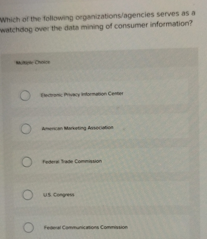 Which of the following organizations/agencies serves as a
watchdog over the data mining of consumer information?
Multiple Choice
Electronic Privacy Information Center
American Marketing Association
Federal Trade Commission
U.S. Congress
Federal Communications Commission