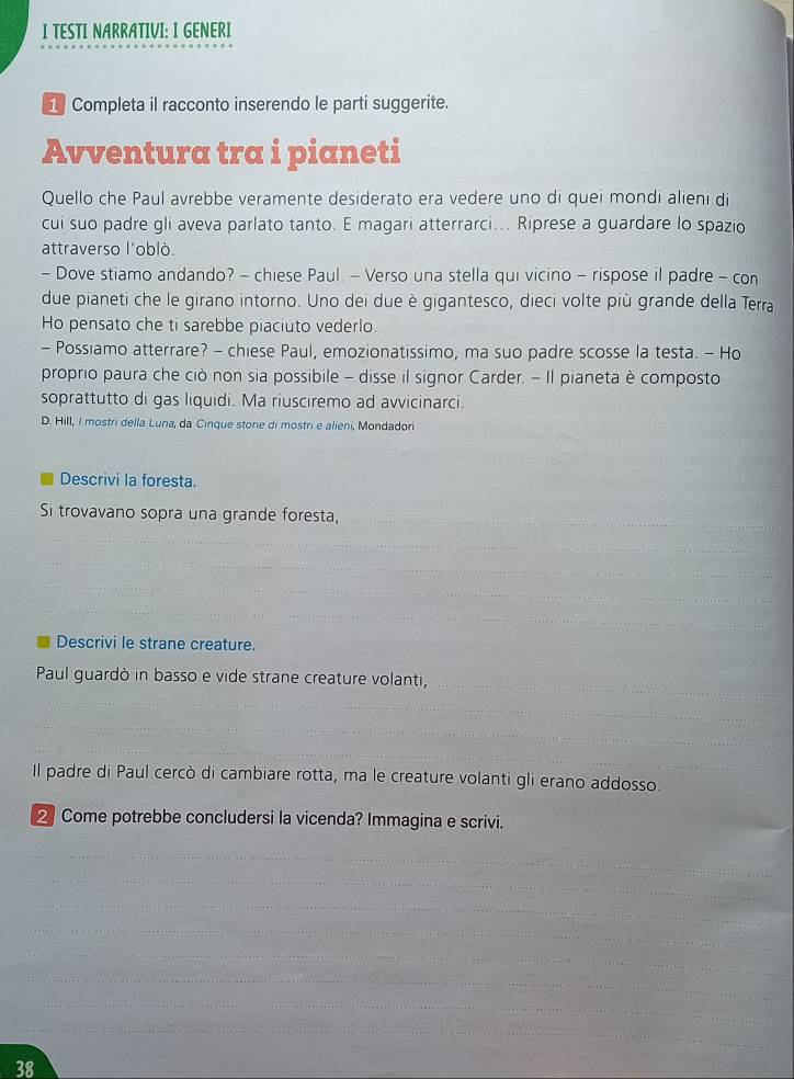 TESTI NARRATIVI: I GENERI 
1 Completa il racconto inserendo le parti suggerite. 
Avventura tra i pianeti 
Quello che Paul avrebbe veramente desiderato era vedere uno di quei mondi alieni di 
cui suo padre gli aveva parlato tanto. E magari atterrarci... Riprese a guardare lo spazio 
attraverso l'oblò. 
- Dove stiamo andando? - chiese Paul. - Verso una stella qui vicino - rispose il padre - con 
due pianeti che le girano intorno. Uno dei due è gigantesco, dieci volte più grande della Terra 
Ho pensato che ti sarebbe piaciuto vederlo. 
- Possiamo atterrare? - chiese Paul, emozionatissimo, ma suo padre scosse la testa. - Ho 
proprio paura che ciò non sia possibile - disse il signor Carder. - Il pianeta è composto 
soprattutto di gas liquidi. Ma riusciremo ad avvicinarci. 
D. Hill, I mostri della Luna, da Cinque storie di mostri e alieni, Mondadori 
Descrivi la foresta. 
_ 
_ 
Si trovavano sopra una grande foresta, 
_ 
_ 
_ 
_ 
_ 
Descrivi le strane creature. 
_ 
Paul guardò in basso e vide strane creature volanti, 
_ 
_ 
_ 
Il padre di Paul cercò di cambiare rotta, ma le creature volanti gli erano addosso. 
Come potrebbe concludersi la vicenda? Immagina e scrivi. 
_ 
_ 
_ 
_ 
_ 
_ 
_ 
_ 
38