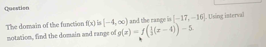 Question 
The domain of the function f(x) is [-4,∈fty ) and the range is [-17,-16]. Using interval 
notation, find the domain and range of g(x)=f( 1/3 (x-4))-5.