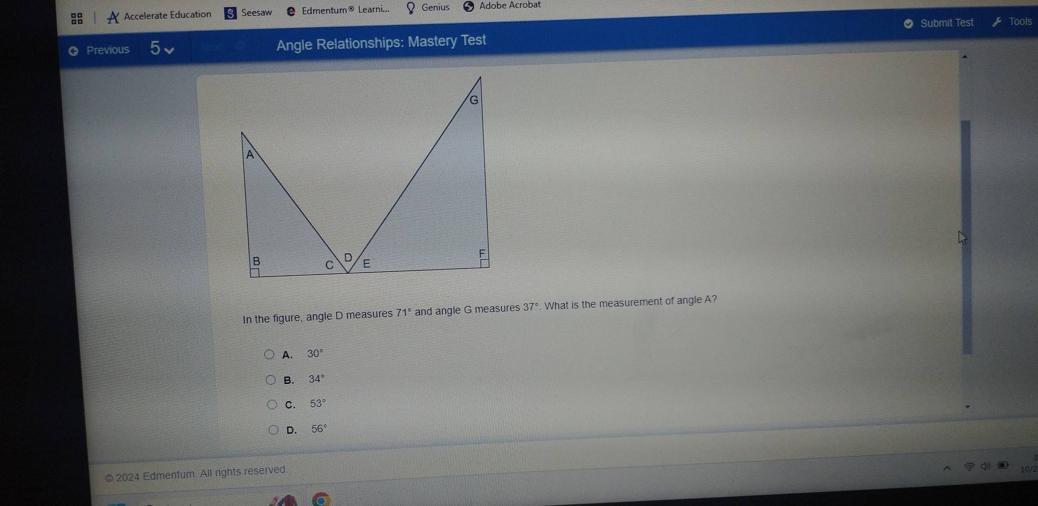 Accelerate Education Seesaw Edmentum® Learni... Genius Adobe Acrobat
Submit Test Tools
Previous 5 Angle Relationships: Mastery Test
In the figure, angle D measures 71° and angle G measures 37° What is the measurement of angle A?
A. 30°
B. 34°
C. 53°
D. 56°
© 2024 Edmentum. All rights reserved.