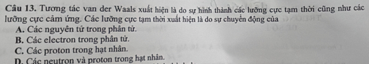 Tương tác van der Waals xuất hiện là do sự hình thành các lưỡng cực tạm thời cũng như các
lưỡng cực cảm ứng. Các lưỡng cực tạm thời xuất hiện là do sự chuyển động của
A. Các nguyên tử trong phân tử.
B. Các electron trong phân tử.
C. Các proton trong hạt nhân.
D. Các neutron và proton trong hạt nhân.