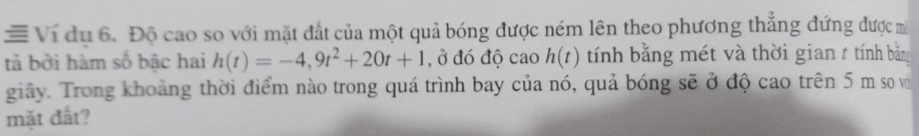 ≡ Vi du 6. Độ cao so với mặt đất của một quả bóng được ném lên theo phương thẳng đứng được mô 
tả bởi hàm số bậc hai h(t)=-4,9t^2+20t+1 , ở đó độ cao h(t) tính bằng mét và thời gian 7 tính bằng 
giây. Trong khoảng thời điểm nào trong quá trình bay của nó, quả bóng sẽ ở độ cao trên 5 m so vớ 
mặt đất?