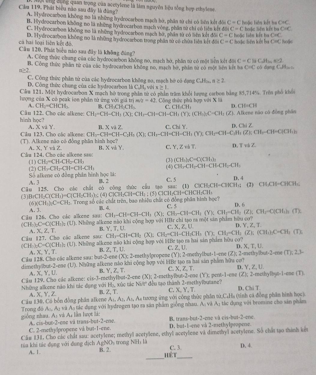 Một lng dụng quan trọng của acetylene là làm nguyên liệu tổng hợp ethylene.
Câu 119. Phát biểu nào sau đây là đúng?
A. Hydrocarbon không no là những hydrocarbon mạch hở, phân tử chỉ có liên kết đôi C=C hoặc liên kết ba C≌ C.
B. Hydrocarbon không no là những hydrocarbon mạch vòng, phân tử chi có liên kết đôi C=C hoặc liên kết ba C=C.
C. Hydrocarbon không no là những hydrocarbon mạch hở, phân tử có liên kết đôi C=C hoặc liên kết ba C≌ C,
D. Hydrocarbon không no là những hydrocarbon trong phân tử có chứa liên kết đôi C=C hoặc liên kết ba C=C
cả hai loại liên kết đó. hoặe
Câu 120. Phát biểu nào sau đây là không đúng? n≥ 2.
A. Công thức chung của các hydrocarbon không no, mạch hở, phân tử có một liền kết đội C=C là C_nH_2
B. Công thức phân tử của các hydrocarbon không no, mạch hở, phân tử có một liên kết ba Cequiv C có dạng CaH₂2,
n≥ 2.
C. Công thức phân tử của các hydrocarbon không no, mạch hở có dạng C_nH_2n,n≥ 2.
D. Công thức chung của các hydrocarbon là C_xH_y với x≥ 1.
Câu 121. Một hydrocarbon X mạch hở trong phân tử có phần trăm khối lượng carbon bằng 85,714%. Trên phố khổi
lượng của X có peak ion phân tử ứng với giá trị m/z=42 :. Công thức phù hợp với X là
A. CH_2=CHCH_3. B. CH_3CH_2CH_3. C. CH_3CH_3
D. CH=CH
Câu 122. Cho các alkene: CH_2=CH-CH_3(X);CH_3-CH=CH-CH_3(Y);(CH_3)_2C=CH_2(Z). Alkene nào có đồng phân
hinh học?
A. X và Y. B. X và Z. C. Chi Y. D. Chi Z.
Câu 123. Cho các alkene: CH_3-CH=CH-C_2H_5(X);CH_3-CH=CH-CH_3(Y);CH_2=CH-C_2H_5(Z);CH_3-CH=C(CH_3)_2
(T). Alkene nào có đồng phân hình học?
A. X, Y và Z. B. X và Y. C. Y,ZvaT.
D. TvaZ
Câu 124. Cho các alkene sau:
(1) CH_2=CH-CH_2-CH_3 (3) (CH_3)_2C=C(CH_3)_2
(2) CH_3-CH_2-CH=CH-CH_3 (4) CH_3-CH_2-CH=CH-CH_2-CH_3
Số alkene có đồng phân hình học là: D. 4
A. 3 B. 2
C. 5
Câu 125. Cho các chất có công thức cấu tạo sau: (1) ClCH_2CH=CHCH_3 (2) CH_3CH=CHCH_3;
(3) BrCH_2C(CH_3)=C(CH_2CH_3) _2;(4)CICH_2CH=CH_2; (5) ClCH_2CH=CHCH_2CH_3
(6) (CH_3)_2C=CH_2 2. Trong số các chất trên, bao nhiêu chất có đồng phân hình học?
A. 3. B. 4. C. 5
D. 6
Câu 126. Cho các alkene sau: CH_3-CH=CH-CH_3(X);CH_3-CH=CH_2(Y);CH_2=CH_2(Z);CH_2=C(CH_3)_2 (T);
(CH_3)_2C=C(CH_3)_2(U) 0 . Những alkene nào khi cộng hợp với HBr chi tạo ra một sản phẩm hữu cơ?
A. X, Z, T. B. Y, T, U. C. X, Z, U. D. Y, Z, T.
Câu 127. Cho các alkene sau: CH_3-CH=CH_2(X);CH_2=CH-CH_2CH_3(Y);CH_2=CH_2(Z);(CH_3)_2C=CH_2(T);
(CH_3)_2C=C(CH_3)_2(U) 0. Những alkene nào khi cộng hợp với HBr tạo ra hai sản phẩm hữu cơ?
A. X, Y, T. B. Z, T, U. C. Z, U. D. X, T, U.
Câu 128. Cho các alkene sau: but-2-ene (X) ); -methlpropene (    me   b t- -en  (Z); 2-methylbut-2-ene (T); 2,3-
dimethylbut-2-ene (U). Những alkene nào khi cộng hợp với HBr tạo ra hai sản phẩm hữu cơ?
A. X, Y, U. B. Y, Z, T. C. X, Z, T. D. Y, Z, U.
Câu 129. Cho các alkene: cis -3. -methylbut-2-ene (X); 2-methylbut-2-ene (Y); pent-1-ene (Z); 2-methylbut-1-ene (T).
Những alkene nào khi tác dụng với H_2 , xúc tác Ni/t^o đều tạo thành 2-methylbutane?
A. X, Y, Z. B. Z, T. C. X, Y, T. D. Chi T.
Câu 130. Có bốn đồng phân alkene A_1,A_2,A_3, , A tương ứng với công thức phân tử.C₄H₃ (tính cả đồng phân hình học).
Trong đó A_1, A_2 và A_3 tác dụng với hydrogen tạo ra sản phầm giống nhau. Aị và A_2 tác dụng với bromine cho sản phẩm
giồng nhau. A_3 và A_4 lần lượt là:
A. cis-but-2-ene và trans-but-2-ene. B trans-but-2-ene và cis-but-2-ene.
C. 2-methylpropene và but-1-ene. D. but-1-ene và 2-methylpropene.
Câu 131. Cho các chất sau: acetylene; methyl acetylene, ethyl acetylene và dimethyl acetylene. Số chất tạo thành kết
tủa khi tác dụng với dung dịch AgNO_3 trong NH₃ là D. 4.
_
A. 1. B. 2. C. 3.
hét_