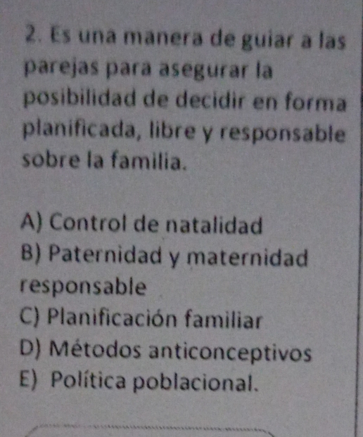 Es una manera de guiar a las
parejas para asegurar la
posibilidad de decidir en forma
planificada, libre y responsable
sobre la familia.
A) Control de natalidad
B) Paternidad y maternidad
responsable
C) Planificación familiar
D) Métodos anticonceptivos
E) Política poblacional.