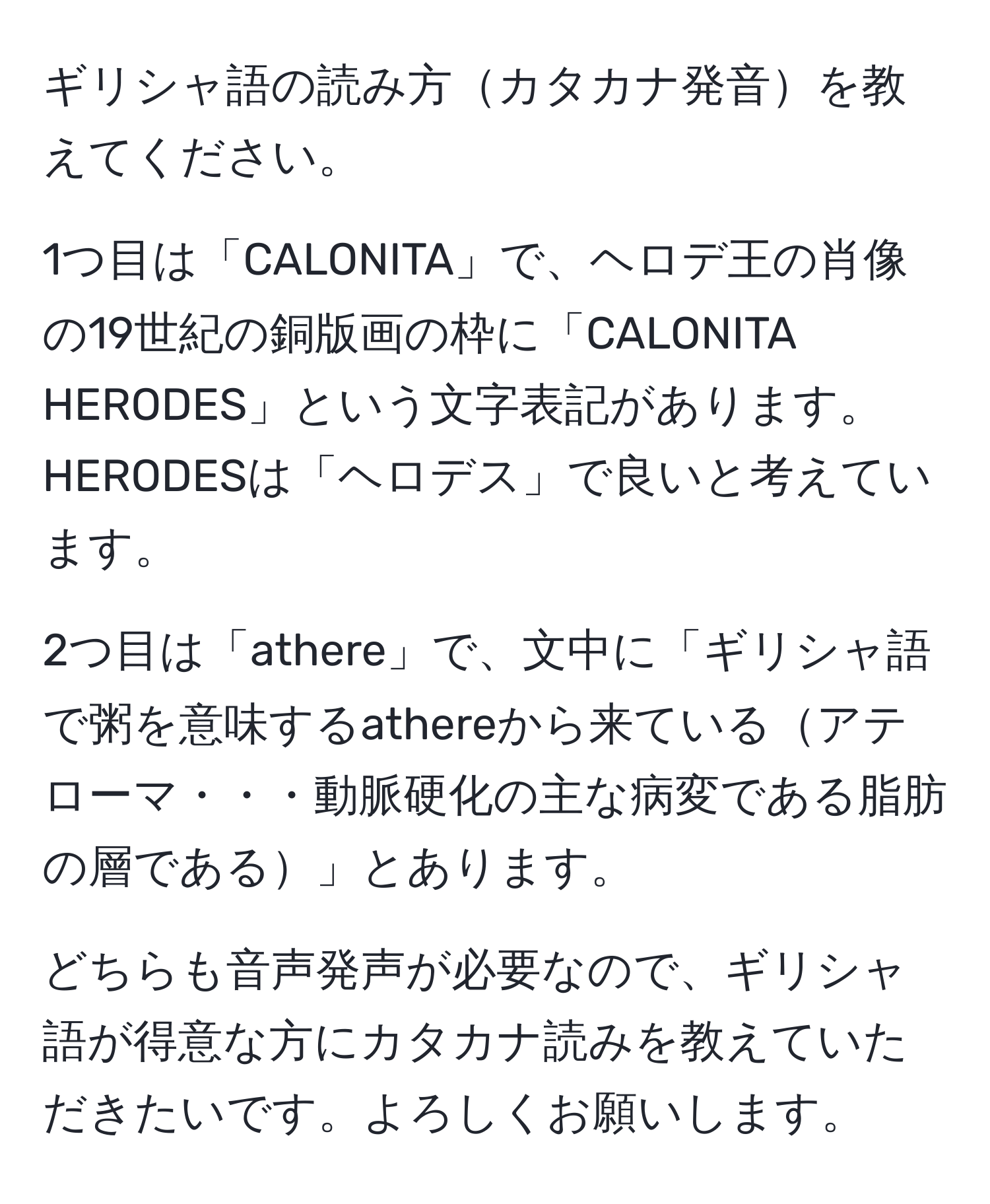 ギリシャ語の読み方カタカナ発音を教えてください。 

1つ目は「CALONITA」で、ヘロデ王の肖像の19世紀の銅版画の枠に「CALONITA HERODES」という文字表記があります。HERODESは「ヘロデス」で良いと考えています。 

2つ目は「athere」で、文中に「ギリシャ語で粥を意味するathereから来ているアテローマ・・・動脈硬化の主な病変である脂肪の層である」とあります。 

どちらも音声発声が必要なので、ギリシャ語が得意な方にカタカナ読みを教えていただきたいです。よろしくお願いします。