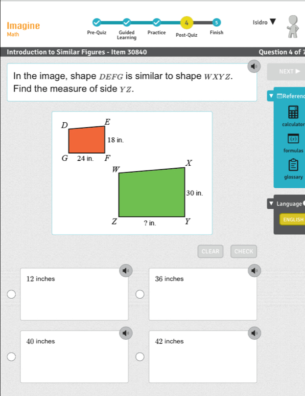 4 5
Imagine Isidro
Math Pre-Quiz Guided Practice Post-Quiz Finish
Learning
Introduction to Similar Figures - Item 30840 Question 4 of 7
In the image, shape DEFG is similar to shape WXYz. NEXT▶
Find the measure of side yz.
Referen
calculator
(x)
formulas
glossary
Language
ENGLISH
CLEAR CHECK
12 inches 36 inches
40 inches 42 inches