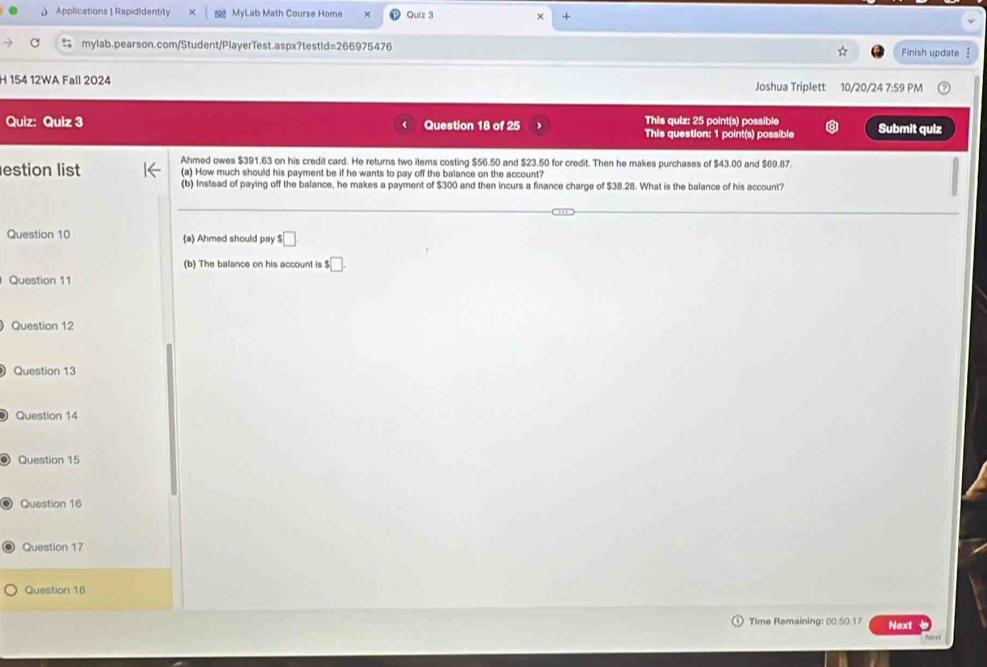 Applications | RapidIdentity MyLab Math Course Home Quiz 3 + 
mylab.pearson.com/Student/PlayerTest.aspx?testid=266975476 Finish update 
H 154 12WA Fall 2024 Joshua Triplett 10/20/24 7:59 PM 
Quiz: Quiz 3 Question 18 of 25 This quiz: 25 point(s) possible Submit quiz 
This question: 1 point(s) possible 
Ahmed owes $391.63 on his credit card. He returns two iters costing $56.50 and $23.50 for credit. Then he makes purchases of $43.00 and $69.87. 
estion list (a) How much should his payment be if he wants to pay off the balance on the account? 
(b) Instead of paying off the balance, he makes a payment of $300 and then incurs a finance charge of $38.28. What is the balance of his account? 
Question 10 (a) Ahmed should pay □
(b) The balance on his account is $□
Question 11 
Question 12 
Question 13 
Question 14 
Question 15 
Question 16 
Question 17 
Question 18 
Time Remaining: 00:50.17 Next