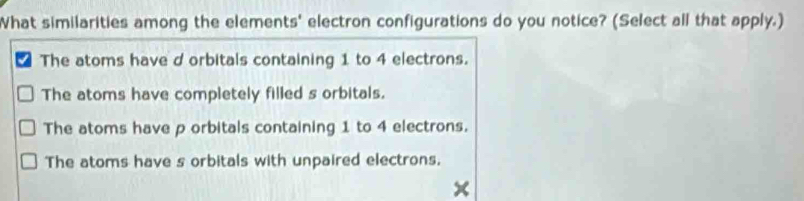 What similarities among the elements' electron configurations do you notice? (Select all that apply.)
The atoms have d orbitals containing 1 to 4 electrons.
The atoms have completely filled s orbitals.
The atoms have p orbitals containing 1 to 4 electrons.
The atoms have s orbitals with unpaired electrons.