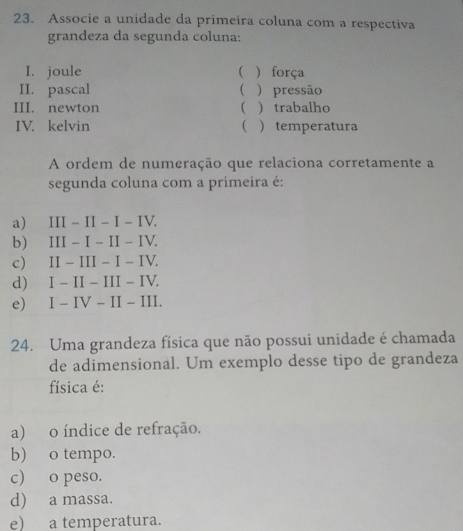 Associe a unidade da primeira coluna com a respectiva
grandeza da segunda coluna:
I. joule   força
II. pascal  )pressão
III. newton   trabalho
IV. kelvin   temperatura
A ordem de numeração que relaciona corretamente a
segunda coluna com a primeira é:
a) III - II − I − IV.
b) III − I − II - IV.
c) II - III − I − IV.
d) I − II - III - IV.
e) I − IV − II − III.
24. Uma grandeza física que não possui unidade é chamada
de adimensional. Um exemplo desse tipo de grandeza
física é:
a) o índice de refração.
b) o tempo.
c) o peso.
d) a massa.
e) a temperatura.