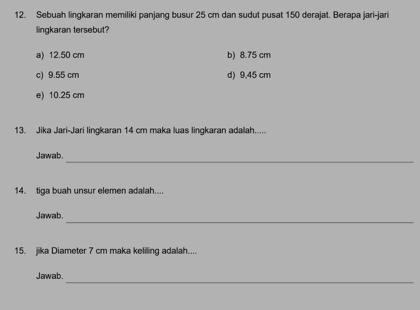 Sebuah lingkaran memiliki panjang busur 25 cm dan sudut pusat 150 derajat. Berapa jari-jari
lingkaran tersebut?
a) 12.50 cm b) 8.75 cm
c) 9.55 cm d) 9,45 cm
e) 10.25 cm
13. Jika Jari-Jari lingkaran 14 cm maka luas lingkaran adalah.....
_
Jawab.
14. tiga buah unsur elemen adalah....
_
Jawab.
15. jika Diameter 7 cm maka keliling adalah....
_
Jawab.