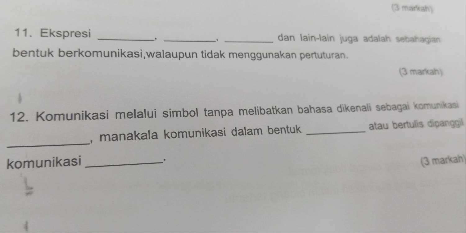 (3 markah) 
11. Ekspresi ___dan lain-lain juga adalah sebahagian 
、, 
, 
bentuk berkomunikasi,walaupun tidak menggunakan pertuturan. 
(3 markah) 
12. Komunikasi melalui simbol tanpa melibatkan bahasa dikenali sebagai komunikasi 
_ 
, manakala komunikasi dalam bentuk _atau bertulis dipanggil 
komunikasi _(3 markah)