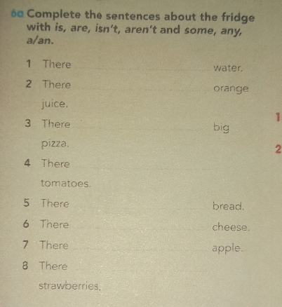 Complete the sentences about the fridge 
with is, are, isn’t, aren’t and some, any, 
a/an. 
1 There water, 
2 There orange 
juice. 
1 
3 There big 
pizza. 
2 
4 There 
tomatoes. 
5 There bread. 
6 There cheese. 
7 There apple. 
8 There 
strawberries,