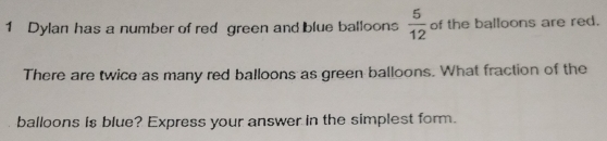 Dylan has a number of red green and blue balloons  5/12  of the balloons are red. 
There are twice as many red balloons as green balloons. What fraction of the 
balloons is blue? Express your answer in the simplest form.