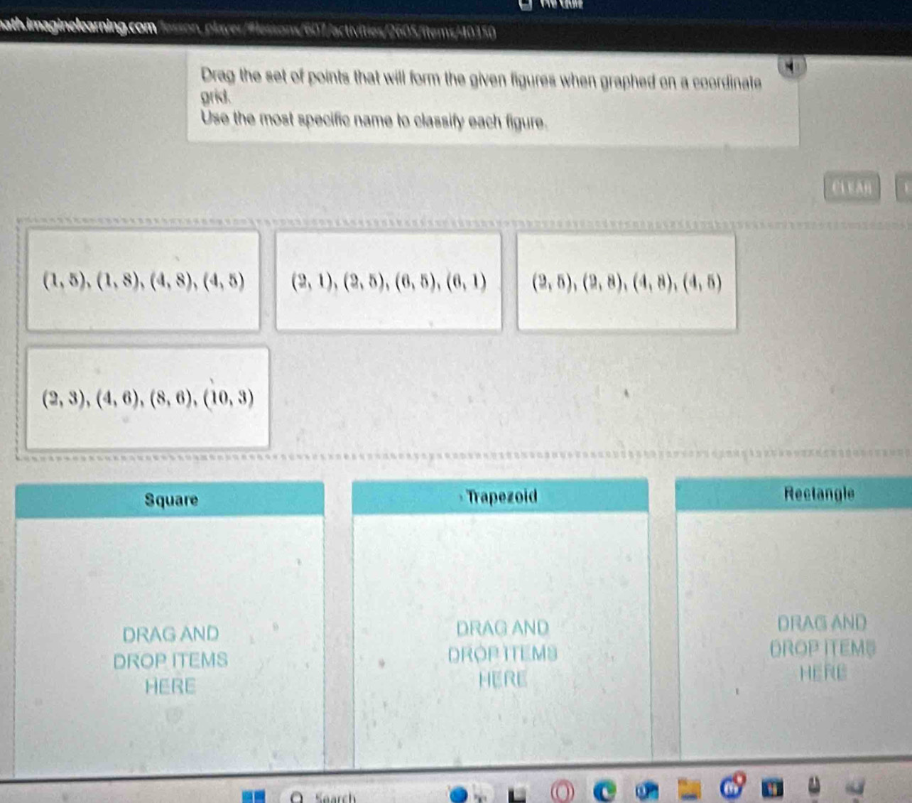 nath.imaginelearning.com Jesson, player/Flessons/607/activities/2605/items/40150 
Drag the set of points that will form the given figures when graphed on a coordinate 
grid. 
Use the most specific name to classify each figure.
C1 E AB
(1,5), (1,8), (4,8), (4,5) (2,1), (2,5), (6,5), (6,1) (2,5), (2,8), (4,8), (4,5)
(2,3), (4,6), (8,6), (10,3)
Square Trapezoid Rectangle 
DRAG AND DRAG AND DRAG AND 
DROP ITEMS DROP ITEMS DROP ITEMS 
HERE HERE 
HERE