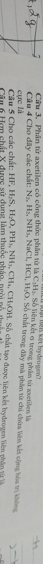 Toại liên kết hydrogen? 
Câu 3. Phân tử axetilen có công thức phân tử là C_2H_2. Số liên kết σ trong phân tử axetilen là 
Câu 4 Cho dãy các chất: N_2, H_2, NH_3, NaCl, HCl, H_2O : Số chất trong dãy mà phân tử chỉ chứa liên kết cộng hóa trị không 
cực là 
Câu 5 Cho các chất: 1 HF, H_2S, H_2O, PH_3, NH_3, CH_4, CH_3OH. Số chất tạo được liên kết hydrogen liên phân từ là 
Câu 6 Hợp chất X được sử dung làm thuốc pháo, ngòi nổ thuc