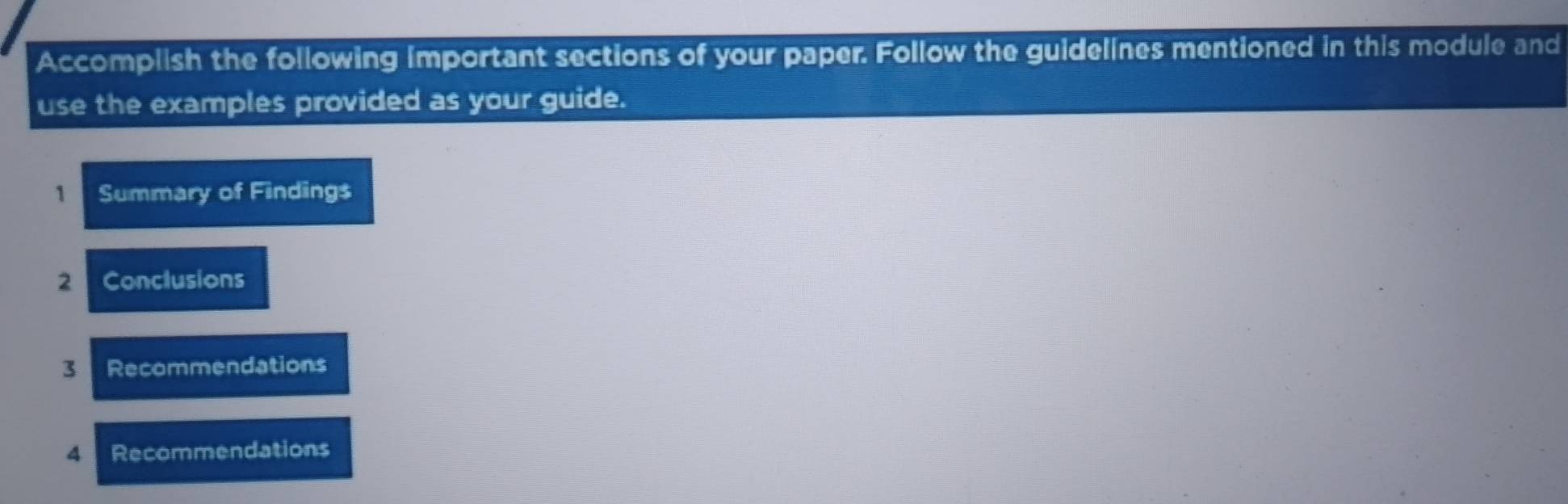 Accomplish the following important sections of your paper. Follow the guidelines mentioned in this module and 
use the examples provided as your guide. 
1 Summary of Findings 
2 Conclusions 
3 Recommendations 
4 Recommendations