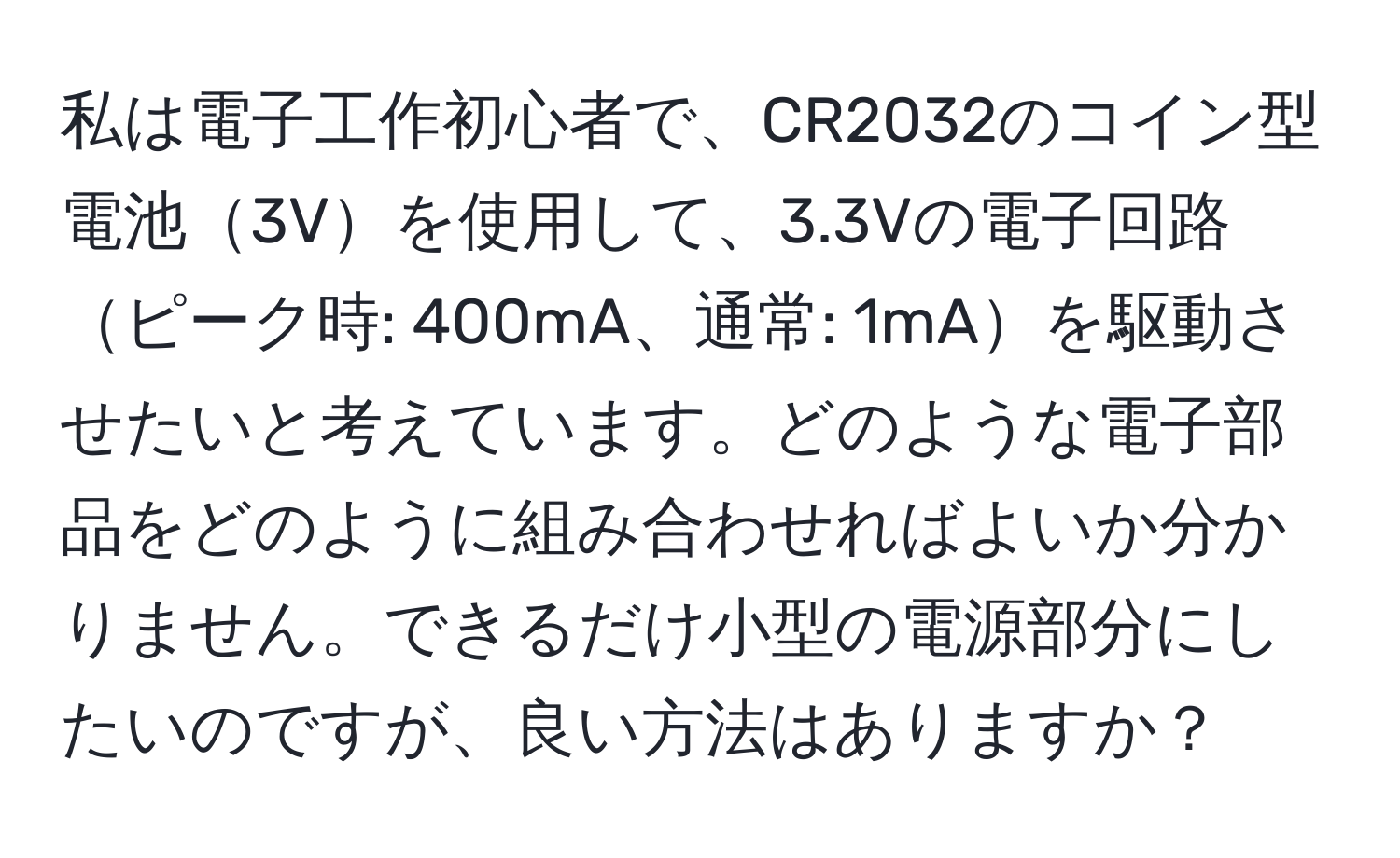 私は電子工作初心者で、CR2032のコイン型電池3Vを使用して、3.3Vの電子回路ピーク時: 400mA、通常: 1mAを駆動させたいと考えています。どのような電子部品をどのように組み合わせればよいか分かりません。できるだけ小型の電源部分にしたいのですが、良い方法はありますか？