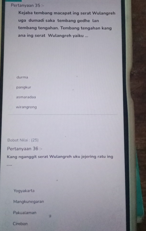 Pertanyaan 35 :-
Kejaba tembang macapat ing serat Wulangreh
uga dumadi saka tembang gedhe lan
tembang tengahan. Tembang tengahan kang
ana ing serat Wulangreh yaiku ...
durma
pangkur
asmaradaa
wirangrong
Bobot Nilai : (25)
Pertanyaan 36 :-
Kang nganggit serat Wulangreh uku jejering ratu ing
……_
Yogyakarta
Mangkunegaran
Pakualaman
Cirebon