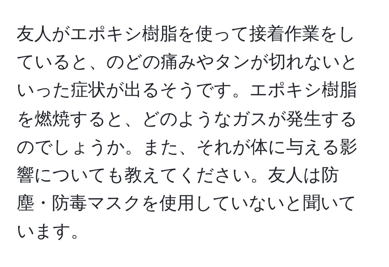 友人がエポキシ樹脂を使って接着作業をしていると、のどの痛みやタンが切れないといった症状が出るそうです。エポキシ樹脂を燃焼すると、どのようなガスが発生するのでしょうか。また、それが体に与える影響についても教えてください。友人は防塵・防毒マスクを使用していないと聞いています。