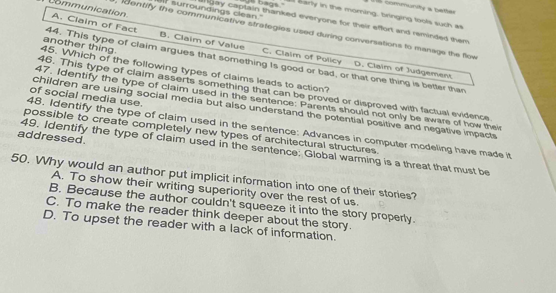 Ts community a better
communication
f surroundings clean."
"ge bags." early in the morning, bringing tools such as
angay captain thanked everyone for their effort and reminded them
dentify the communicative strategies used during conversations to manage the flow
A. Claim of Fact B. Claim of Value C. Claim of Policy
another thing.
44. This type of claim argues that something Is good or bad, or that one thing is better than
45. Which of the following types of claims leads to action?
D. Claim of Judgement
46. This type of claim asserts something that can be proved or disproved with factual evidence
of social media use.
47. Identify the type of claim used in the sentence: Parents should not only be aware of how their
children are using social media but also understand the potential positive and negative impacts
48. Identify the type of claim used in the sentence: Advances in computer modeling have made it
possible to create completely new types of architectural structures.
addressed.
49. Identify the type of claim used in the sentence: Global warming is a threat that must be
50. Why would an author put implicit information into one of their stories?
A. To show their writing superiority over the rest of us.
B. Because the author couldn't squeeze it into the story properly.
C. To make the reader think deeper about the story.
D. To upset the reader with a lack of information.