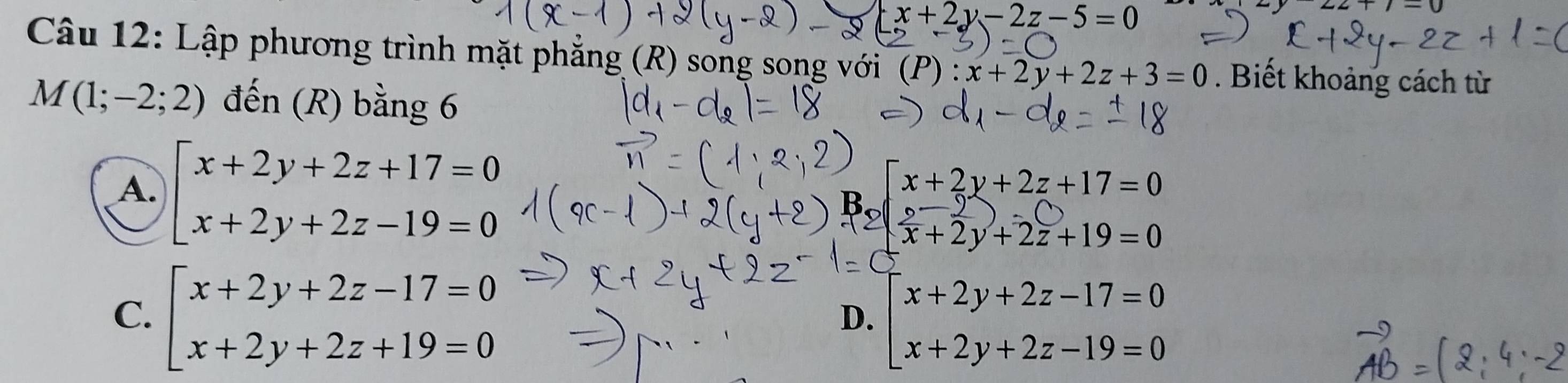 x+2y-2z-5=0
Câu 12: Lập phương trình mặt phẳng (R) song song với (P) : x+2y+2z+3=0. Biết khoảng cách từ
M(1;-2;2) đến (R) bằng 6
A. beginarrayl x+2y+2z+17=0 x+2y+2z-19=0endarray.
2beginarrayl x+2y+2z+17=0  (b-y)/x +2y+2z+19=0endarray.
C. beginarrayl x+2y+2z-17=0 x+2y+2z+19=0endarray. beginarrayl x+2y+2z-17=0 x+2y+2z-19=0endarray.
D.