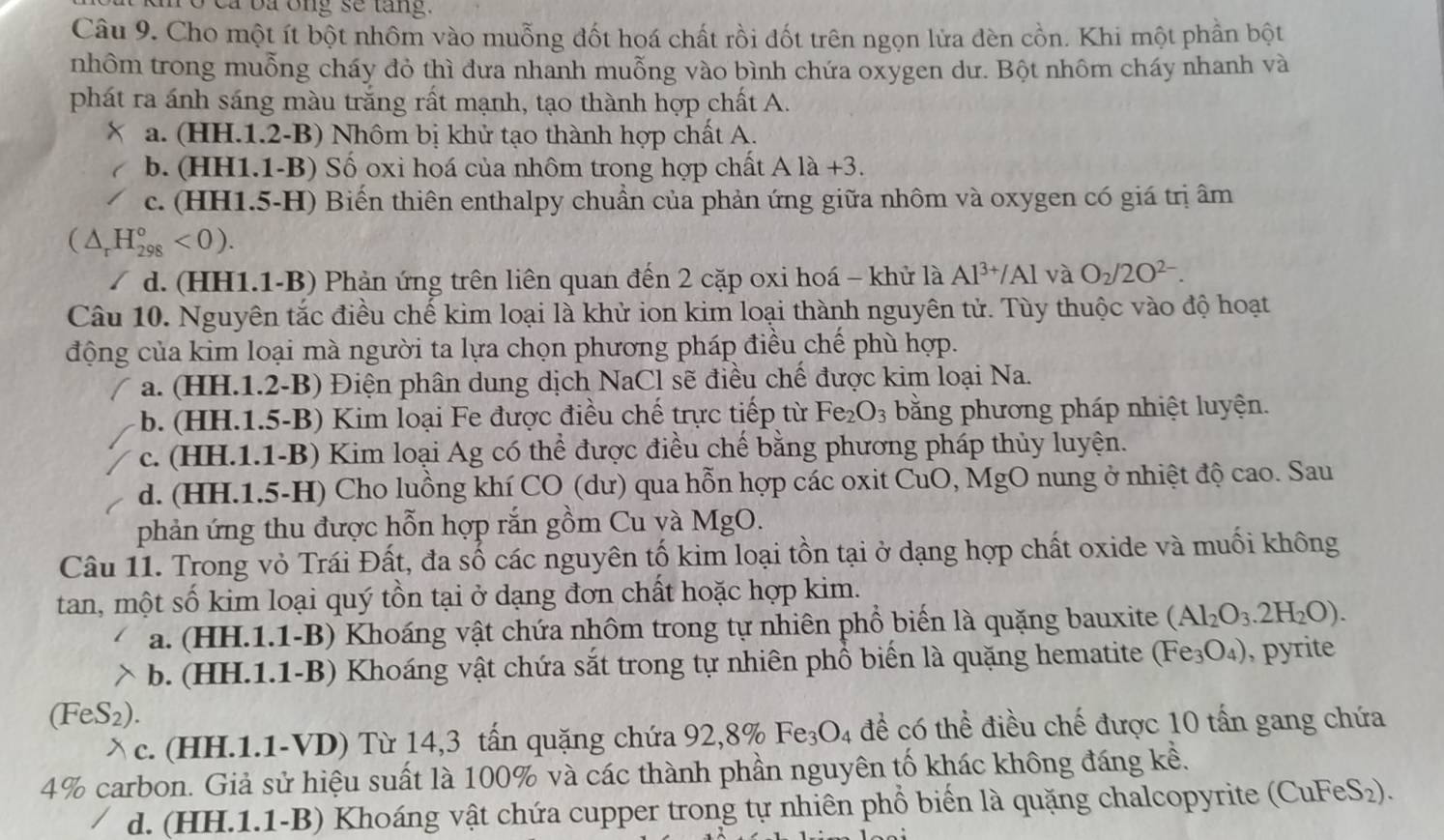 To ca ba ông sẽ tang.
Câu 9. Cho một ít bột nhôm vào muỗng đốt hoá chất rồi đốt trên ngọn lửa đèn cồn. Khi một phần bột
nhôm trong muỗng cháy đỏ thì dưa nhanh muỗng vào bình chứa oxygen dư. Bột nhôm cháy nhanh và
phát ra ánh sáng màu trắng rất mạnh, tạo thành hợp chất A.
a. (HH.1.2-B) Nhôm bị khử tạo thành hợp chất A.
b. (HH1.1-B) Số oxi hoá của nhôm trong hợp chất Ala+3.
c. (HH1.5-H) Biến thiên enthalpy chuẩn của phản ứng giữa nhôm và oxygen có giá trị âm
(△ _rH_(298)°<0).
d. (HH1.1-B) Phản ứng trên liên quan đến 2 cặp oxi hoá - khử là Al^(3+)/Al và O_2/2O^(2-).
Câu 10. Nguyên tắc điều chế kim loại là khử ion kim loại thành nguyên tử. Tùy thuộc vào độ hoạt
động của kim loại mà người ta lựa chọn phương pháp điều chế phù hợp.
a. (HH.1.2-B) Điện phân dung dịch NaCl sẽ điều chế được kim loại Na.
b. (HH.1.5-B) Kim loại Fe được điều chế trực tiếp từ Fe_2O_3 bằng phương pháp nhiệt luyện.
c. (HH.1.1-B) Kim loại Ag có thể được điều chế bằng phương pháp thủy luyện.
d. (HH.1.5-H) Cho luồng khí CO (dư) qua hỗn hợp các oxit CuO, MgO nung ở nhiệt độ cao. Sau
phản ứng thu được hỗn hợp rắn gồm Cu và MgO.
Câu 11. Trong vỏ Trái Đất, đa số các nguyên tố kim loại tồn tại ở dạng hợp chất oxide và muối không
tan, một số kim loại quý tồn tại ở dạng đơn chất hoặc hợp kim.
a. (HH.1.1-B) Khoáng vật chứa nhôm trong tự nhiên phổ biến là quặng bauxite (Al_2O_3.2H_2O).
b. (HH.1.1-B) Khoáng vật chứa sắt trong tự nhiên phổ biến là quặng hematite (Fe_3O_4) ), pyrite
(FeS_2)
、 c. (HH.1.1-VD) Từ 14,3 tấn quặng chứa 92,89 % Fe_3O_4 để có thể điều chế được 10 tấn gang chứa
4% carbon. Giả sử hiệu suất là 100% và các thành phần nguyên tố khác không đáng kể.
d. (HH.1.1-B) Khoáng vật chứa cupper trong tự nhiên phổ biến là quặng chalcopyrite (CuFeS₂).