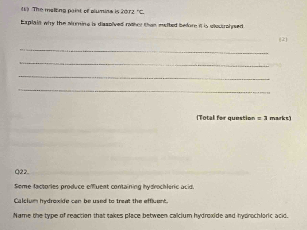 (ii) The melting point of alumina is 2072°C. 
Explain why the alumina is dissolved rather than melted before it is electrolysed. 
(2 
_ 
_ 
_ 
_ 
(Total for question =3 marks) 
Q22. 
Some factories produce effluent containing hydrochloric acid. 
Calcium hydroxide can be used to treat the effluent. 
Name the type of reaction that takes place between calcium hydroxide and hydrochloric acid.