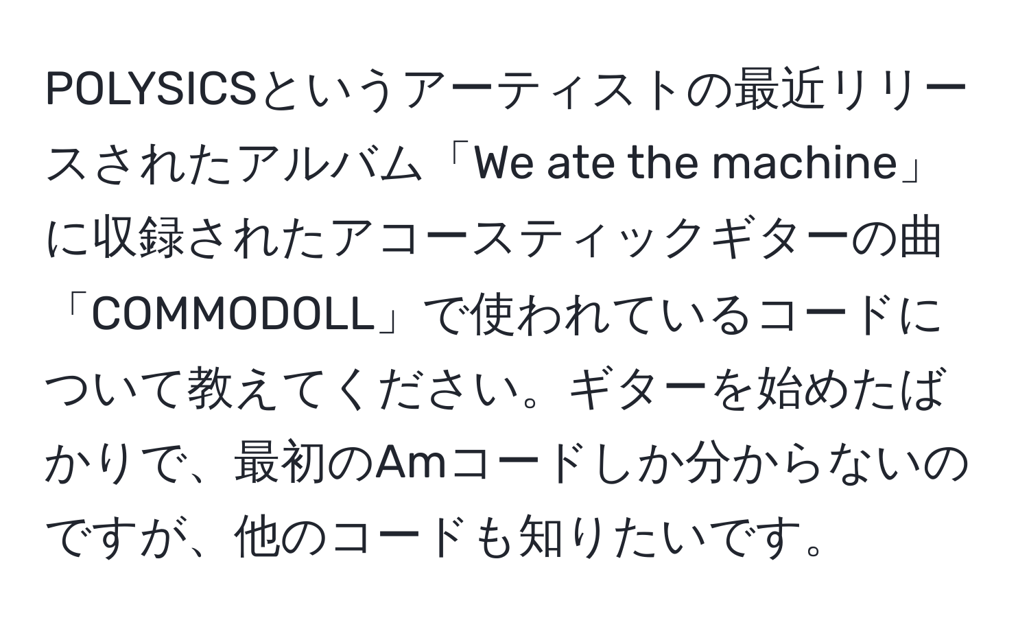 POLYSICSというアーティストの最近リリースされたアルバム「We ate the machine」に収録されたアコースティックギターの曲「COMMODOLL」で使われているコードについて教えてください。ギターを始めたばかりで、最初のAmコードしか分からないのですが、他のコードも知りたいです。