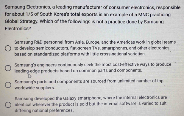 Samsung Electronics, a leading manufacturer of consumer electronics, responsible
for about 1/5 of South Korea's total exports is an example of a MNC practicing
Global Strategy. Which of the followings is not a practice done by Samsung
Electronics?
Samsung R&D personnel from Asia, Europe, and the Americas work in global teams
to develop semiconductors, flat-screen TVs, smartphones, and other electronics
based on standardized platforms with little cross-national variation.
Samsung’s engineers continuously seek the most cost-effective ways to produce
leading-edge products based on common parts and components.
Samsung’s parts and components are sourced from unlimited number of top
worldwide suppliers.
Samsung developed the Galaxy smartphone, where the internal electronics are
identical wherever the product is sold but the internal software is varied to suit
differing national preferences.