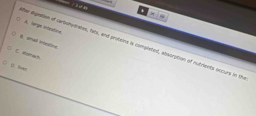 Chark
term / 3 of 49
4
X
A. large intestine.
B. small intestine.
fter digestion of carbohydrates, fats, and proteins is completed, absorption of nutrients occurs in th
C. stomach.
D. liver.