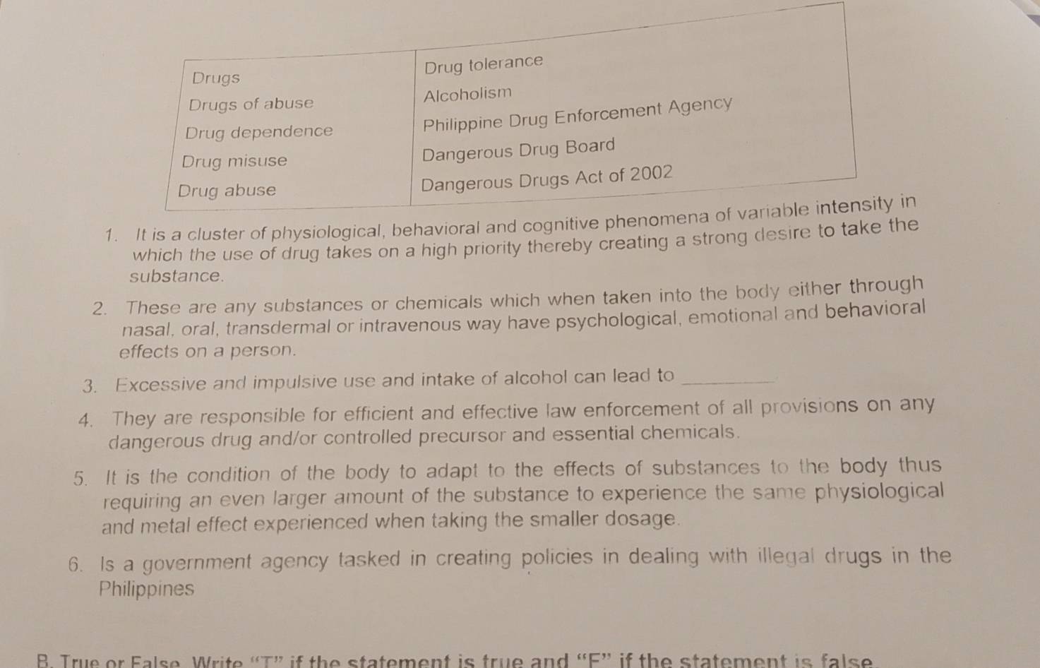 It is a cluster of p 
which the use of drug takes on a high priority thereby creating a strong desi 
substance. 
2. These are any substances or chemicals which when taken into the body either through 
nasal, oral, transdermal or intravenous way have psychological, emotional and behavioral 
effects on a person. 
3. Excessive and impulsive use and intake of alcohol can lead to_ 
4. They are responsible for efficient and effective law enforcement of all provisions on any 
dangerous drug and/or controlled precursor and essential chemicals. 
5. It is the condition of the body to adapt to the effects of substances to the body thus 
requiring an even larger amount of the substance to experience the same physiological 
and metal effect experienced when taking the smaller dosage. 
6. Is a government agency tasked in creating policies in dealing with illegal drugs in the 
Philippines 
B. True or Ealse Write “T” if the statement is true and “F” if the statement is false