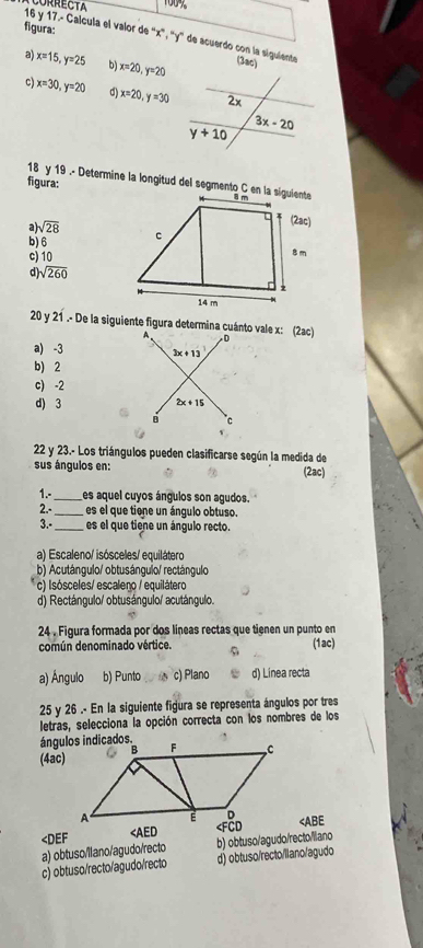 figura:
16 y 17.- Calcula el valor de ''x'', ''y'' de acuerdo con la siguiente
a) x=15,y=25 b) x=20,y=20 (3ac)
c x=30,y=20 d) x=20,y=30
18 y 19 .- Determine la longitud del segmento C en la siguiente
figura:
a sqrt(28)
b) 6
c) 10
d sqrt(260)
20 y 21 .- De la siguiente figura determina cuánto vale x: (2ac)
a) -3
b) 2
c) -2
d) 3
22 y 23.- Los triángulos pueden clasificarse según la medida de (2ac)
sus ángulos en:
1.-_ es aquel cuyos ángulos son agudos
2.-_ es el que tione un ángulo obtuso.
3.-_ es el que tiene un ángulo recto
a) Escaleno/ isósceles/ equilátero
b) Acutángulo/ obtusángulo/ rectángulo
c) Isósceles/ escaleno / equilátero
d) Rectángulo/ obtusángulo/ acutángulo.
24 . Figura formada por dos líneas rectas que tienen un punto en
común denominado vértice. 9 (1ac)
a) Ángulo b) Punto c) Plano d) Linea recta
25 y 26 .- En la siguiente figura se representa ángulos por tres
letras, selecciona la opción correcta con los nombres de los
(4ac)

a) obtuso/llano/agudo/recto
c) obtuso/recto/agudo/recto d) obtuso/recto/llano/agudo b) obtuso/agudo/recto/liano