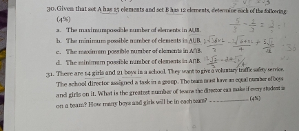 Given that set A has 15 elements and set B has 12 elements, determine each of the following:
(4%)
a. The maximumpossible number of elements in AUB.
b. The minimum possible number of elements in AUB.
c. The maximum possible number of elements in A∩B.
d. The minimum possible number of elements in A∩B.
31. There are 14 girls and 21 boys in a school. They want to give a voluntary traffic safety service.
The school director assigned a task in a group. The team must have an equal number of boys
and girls on it. What is the greatest number of teams the director can make if every student is
on a team? How many boys and girls will be in each team? _(4%)