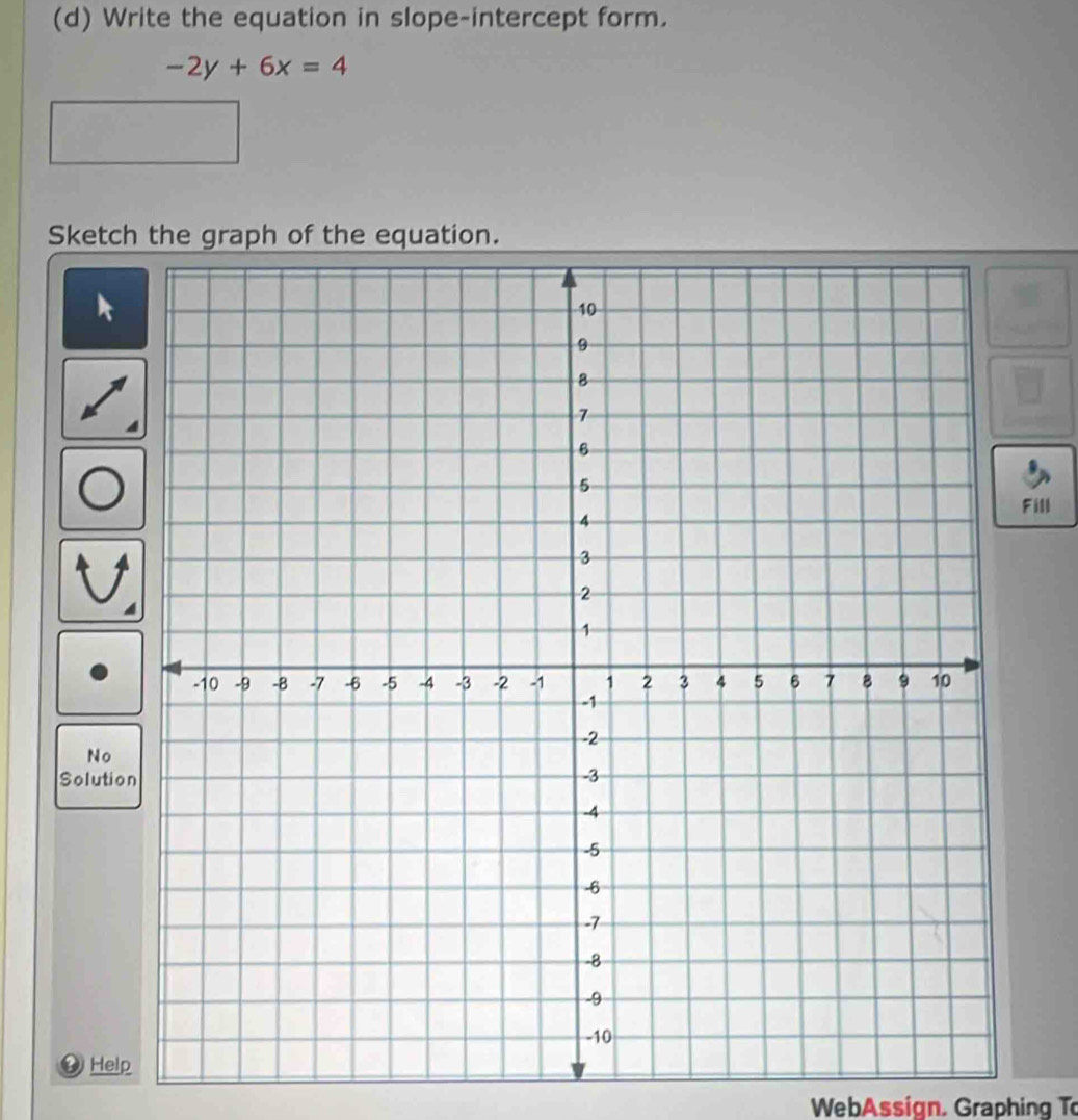 Write the equation in slope-intercept form.
-2y+6x=4
Sketch the graph of the equation. 
Fill 
No 
Solutio 
4 Help 
WebAssign, Graphing To