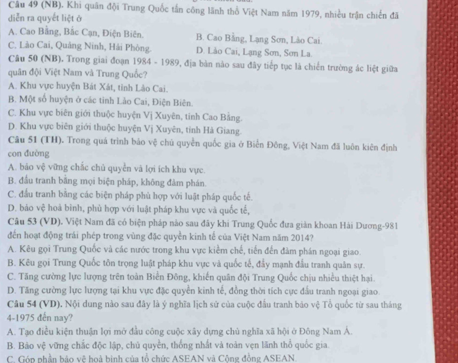 (NB). Khi quân đội Trung Quốc tấn công lãnh thổ Việt Nam năm 1979, nhiều trận chiến đã
diễn ra quyết liệt ở
A. Cao Bằng, Bắc Cạn, Điện Biên. B. Cao Bằng, Lạng Sơn, Lào Cai.
C. Lào Cai, Quảng Ninh, Hải Phòng. D. Lào Cai, Lạng Sơn, Sơn La.
Câu 50 (NB). Trong giai đoạn 1984 - 1989, địa bàn nào sau đây tiếp tục là chiến trường ác liệt giữa
quân đội Việt Nam và Trung Quốc?
A. Khu vực huyện Bát Xát, tỉnh Lào Cai.
B. Một số huyện ở các tinh Lảo Cai, Điện Biên.
C. Khu vực biên giới thuộc huyện Vị Xuyên, tinh Cao Bằng.
D. Khu vực biên giới thuộc huyện Vị Xuyên, tỉnh Hà Giang.
Câu 51 (TH). Trong quá trình bảo vệ chủ quyền quốc gia ở Biển Đông, Việt Nam đã luôn kiên định
con đường
A. bảo vệ vững chắc chủ quyền và lợi ích khu vực.
B. đầu tranh bằng mọi biện pháp, không đàm phán.
C. đấu tranh bằng các biện pháp phủ hợp với luật pháp quốc tế.
D. bảo vệ hoà bình, phù hợp với luật pháp khu vực và quốc tế,
Câu 53 (VD). Việt Nam đã có biện pháp nào sau đãy khi Trung Quốc đưa giản khoan Hải Dương-981
đến hoạt động trái phép trong vùng đặc quyền kinh tế của Việt Nam năm 2014?
A. Kêu gọi Trung Quốc và các nước trong khu vực kiểm chế, tiến đến đàm phán ngoại giao.
B. Kêu gọi Trung Quốc tôn trọng luật pháp khu vực và quốc tế, đẩy mạnh đấu tranh quân sự.
C. Tăng cường lực lượng trên toàn Biền Đông, khiến quân đội Trung Quốc chịu nhiều thiệt hại.
D. Tăng cường lực lượng tại khu vực đặc quyền kinh tế, đồng thời tích cực đấu tranh ngoại giao.
Câu 54 (VD). Nội dung nào sau đây là ý nghĩa lịch sử của cuộc đầu tranh bảo vệ Tổ quốc từ sau tháng
4-1975 đến nay?
A. Tạo điều kiện thuận lợi mở đầu công cuộc xây dựng chủ nghĩa xã hội ở Đông Nam Á.
B. Bào vệ vững chắc độc lập, chủ quyền, thống nhất và toản vẹn lãnh thổ quốc gia.
C. Góp phần bảo vệ hoà bình của tổ chức ASEAN và Cộng đồng ASEAN.