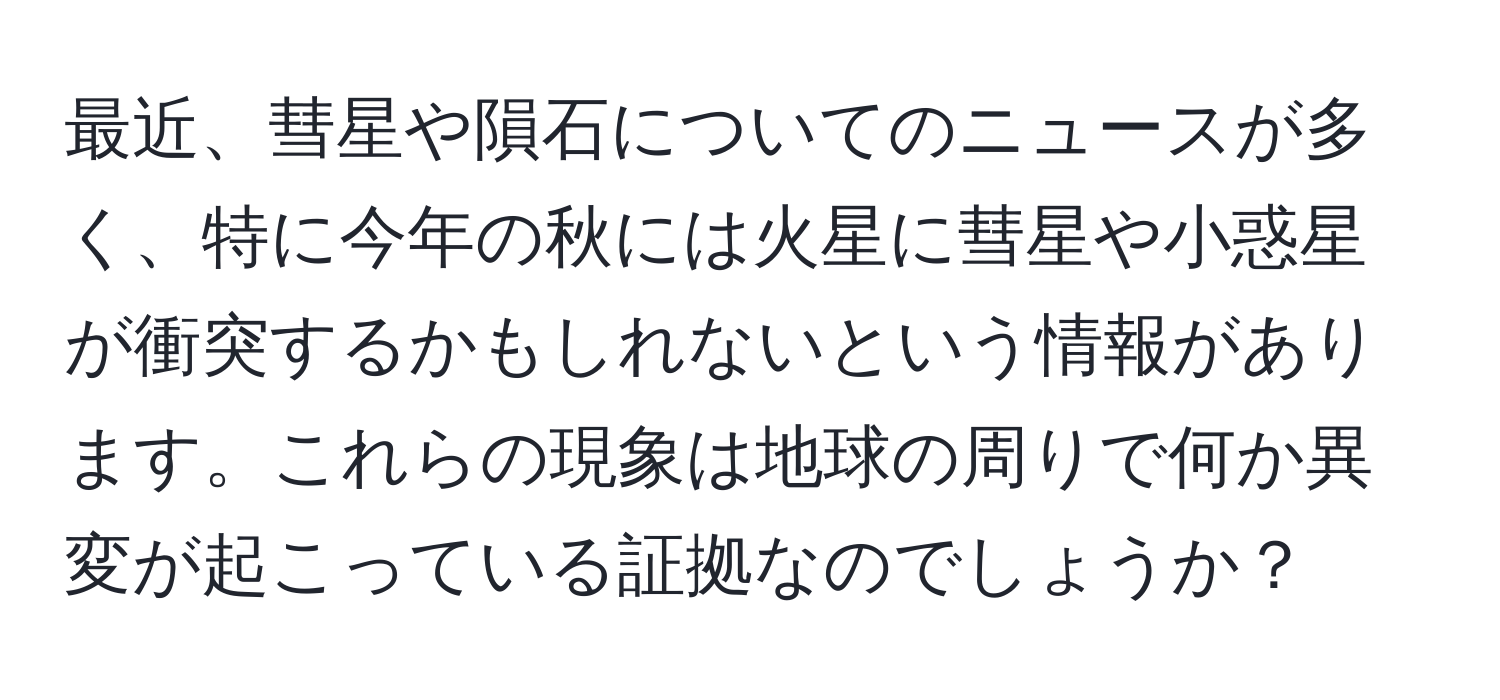 最近、彗星や隕石についてのニュースが多く、特に今年の秋には火星に彗星や小惑星が衝突するかもしれないという情報があります。これらの現象は地球の周りで何か異変が起こっている証拠なのでしょうか？