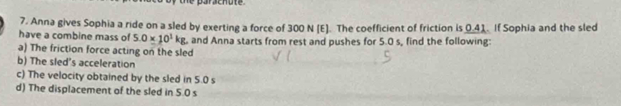 arachu t 
7. Anna gives Sophia a ride on a sled by exerting a force of 300 N [E]. The coefficient of friction is 0.41. If Sophia and the sled 
have a combine mass of 5.0* 10^1kg and Anna starts from rest and pushes for 5.0 s, find the following: 
a) The friction force acting on the sled 
b) The sled's acceleration 
c) The velocity obtained by the sled in 5.0 s
d) The displacement of the sled in 5.0 s