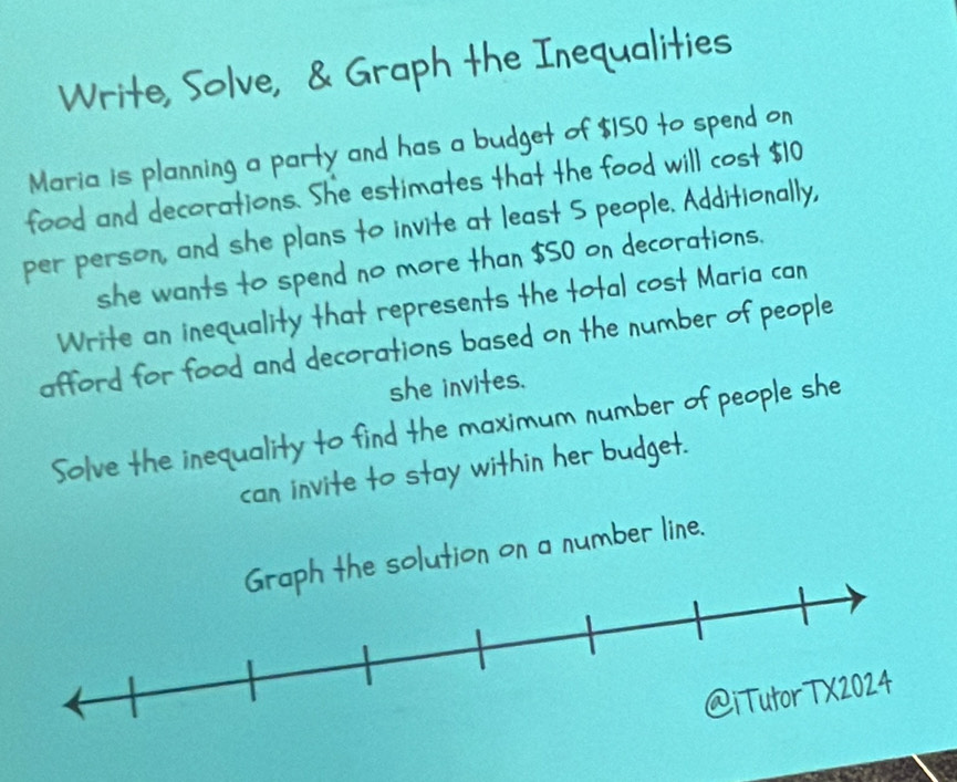 Write, Solve, & Graph the Inequalities 
Maria is planning a party and has a budget of $150 to spend on 
food and decorations. She estimates that the food will cost $10
per person, and she plans to invite at least S people. Additionally, 
she wants to spend no more than $50 on decorations. 
Write an inequality that represents the total cost Maria can 
afford for food and decorations based on the number of people 
she invites. 
Solve the inequality to find the maximum number of people she 
can invite to stay within her budget. 
he solution on a number line.