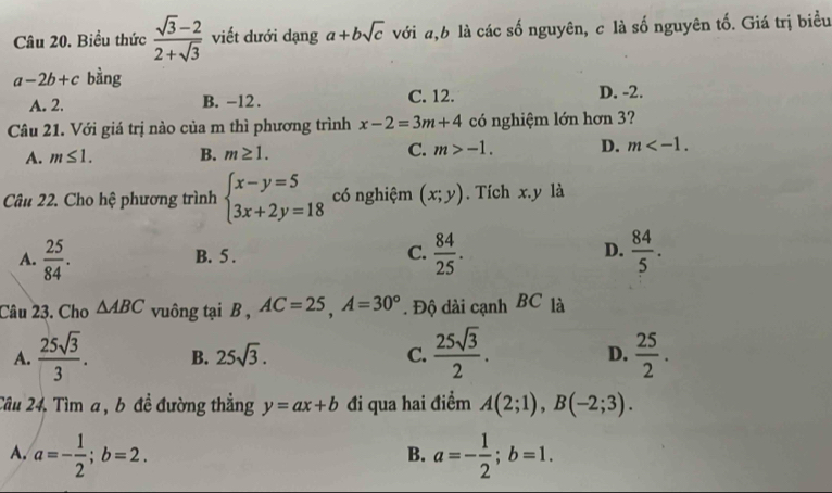 Biểu thức  (sqrt(3)-2)/2+sqrt(3)  viết dưới dạng a+bsqrt(c) với a, b là các số nguyên, c là số nguyên tố. Giá trị biểu
a-2b+c bàng
A. 2. B. -12. C. 12. D. -2.
Câu 21. Với giá trị nào của m thì phương trình x-2=3m+4 có nghiệm lớn hơn 3?
A. m≤ 1. B. m≥ 1. C. m>-1. D. m . 
Câu 22. Cho hệ phương trình beginarrayl x-y=5 3x+2y=18endarray. có nghiệm (x;y). Tích x. y là
A.  25/84 . B. 5. C.  84/25 . D.  84/5 . 
Câu 23. Cho △ ABC vuông tại B , AC=25, A=30°. Độ dài cạnh BC là
A.  25sqrt(3)/3 . B. 25sqrt(3). C.  25sqrt(3)/2 . D.  25/2 . 
Câu 24. Tìm a , b đề đường thẳng y=ax+b đi qua hai điểm A(2;1), B(-2;3).
A. a=- 1/2 ; b=2. a=- 1/2 ; b=1. 
B.