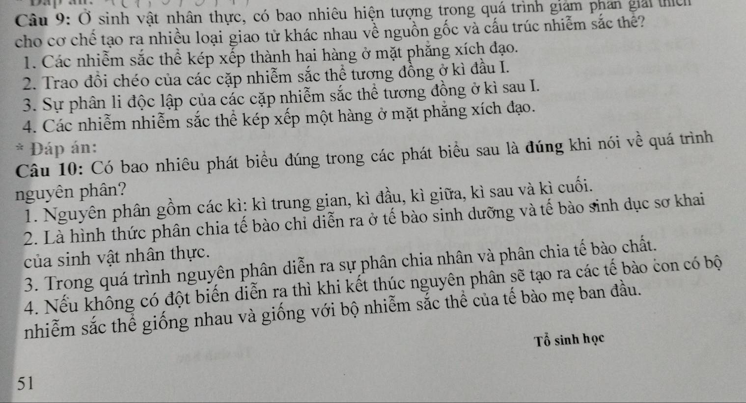 Ở sinh vật nhân thực, có bao nhiêu hiện tượng trong quá trình giám phan giải thịc
cho cơ chế tạo ra nhiều loại giao tử khác nhau về nguồn gốc và cấu trúc nhiễm sắc thê?
1. Các nhiễm sắc thể kép xếp thành hai hàng ở mặt phăng xích đạo.
2. Trao đồi chéo của các cặp nhiễm sắc thể tương đồng ở kì đầu I.
3. Sự phân li độc lập của các cặp nhiễm sắc thể tương đồng ở kì sau I.
4. Các nhiễm nhiễm sắc thể kép xếp một hàng ở mặt phẳng xích đạo.
* Đáp án:
Câu 10: Có bao nhiêu phát biểu đúng trong các phát biểu sau là đúng khi nói về quá trình
nguyên phân?
1. Nguyên phân gồm các kì: kì trung gian, kì đầu, kì giữa, kì sau và kì cuối.
2. Là hình thức phân chia tế bào chỉ diễn ra ở tế bào sinh dưỡng và tế bào sinh dục sơ khai
của sinh vật nhân thực.
3. Trong quá trình nguyên phân diễn ra sự phân chia nhân và phân chia tế bào chất.
4. Nếu không có đột biến diễn ra thì khi kết thúc nguyên phân sẽ tạo ra các tế bào con có bộ
nhiễm sắc thể giống nhau và giống với bộ nhiễm sắc thể của tế bào mẹ ban đầu.
Tổ sinh học
51