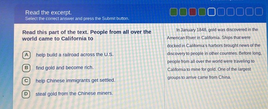 Read the excerpt.
Select the correct answer and press the Submit button.
Read this part of the text. People from all over the In January 1848, gold was discovered in the
world came to California to American River in California. Ships that were
docked in California's harbors brought news of the
A help build a railroad across the U.S. discovery to people in other countries. Before long,
people from all over the world were traveling to
B) find gold and become rich. California to mine for gold. One of the largest
C) help Chinese immigrants get settled. groups to arrive came from China.
D) steal gold from the Chinese miners.