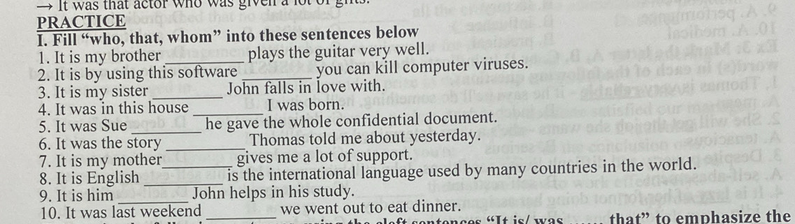 It was that actor who was given a lot of gh 
PRACTICE 
I. Fill “who, that, whom” into these sentences below 
1. It is my brother plays the guitar very well. 
2. It is by using this software_ you can kill computer viruses. 
3. It is my sister _John falls in love with. 
4. It was in this house _I was born. 
5. It was Sue _he gave the whole confidential document. 
6. It was the story _Thomas told me about yesterday. 
7. It is my mother gives me a lot of support. 
8. It is English __is the international language used by many countries in the world. 
_ 
9. It is him John helps in his study. 
10. It was last weekend _we went out to eat dinner. 
“It is/ was that” to emphasize the