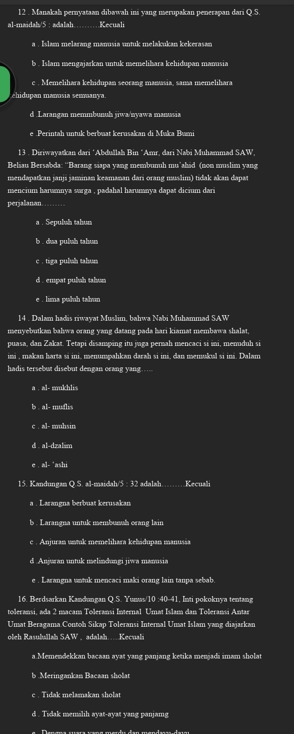 12 . Manakah pernyataan dibawah ini yang merupakan penerapan dari Q.S
al-maidah/5 : adalah_ Kecuali
a . Islam melarang manusia untuk melakukan kekerasan
b . Islam mengajarkan untuk memelihara kehidupan manusia
c . Memelihara kehidupan seorang manusia, sama memelihara
ehidupan manusia semuanya
d .Larangan memmbunuh jiwa/nyawa manusia
e .Perintah untuk berbuat kerusakan di Muka Bumi
13 . Diriwayatkan dari ‘Abdullah Bin ‘Amr, dari Nabi Muhammad SAW,
Beliau Bersabda: “Barang siapa yang membunuh mu’ahid (non muslim yang
mendapatkan janji jaminan keamanan dari orang muslim) tidak akan dapat
mencium harumnya surga , padahal harumnya dapat dicium dari
perjalanan. ._
a . Sepuluh tahun
b . dua puluh tahun
c . tiga puluh tahun
d . empat puluh tahun
e . lima puluh tahun
14 . Dalam hadis riwayat Muslim, bahwa Nabi Muhammad SAW
menyebutkan bahwa orang yang datang pada hari kiamat membawa shalat,
puasa, dan Zakat. Tetapi disamping itu juga pernah mencaci si ini, menuduh si
ini , makan harta si ini, menumpahkan darah si ini, dan memukul si ini. Dalam
hadis tersebut disebut dengan orang yang
a  al- mukhlis
b . al- muflis
c . al- muhsin
d . al-dzalim
e . al- ‘ashi
15. Kandungan Q.S. al-maidah/5 : 32 adalah. _Kecuali
a . Larangna berbuat kerusakan
b . Larangna untuk membunuh orang lain
c . Anjuran untuk memelihara kehidupan manusia
d .Anjuran untuk melindungi jiwa manusia
e . Larangna untuk mencaci maki orang lain tanpa sebab.
16. Berdsarkan Kandungan Q.S. Yunus/10 :40-41, Inti pokoknya tentang
toleransi, ada 2 macam Toleransi Internal Umat Islam dan Toleransi Antar
Umat Beragama.Contoh Sikap Toleransi Internal Umat Islam yang diajarkan
oleh Rasulullah S AW , adalah…….Kecuali
a.Memendekkan bacaan ayat yang panjang ketika menjadi imam sholat
b .Meringankan Bacaan sholat
c . Tidak melamakan sholat
d . Tidak memilih ayat-ayat yang panjamg