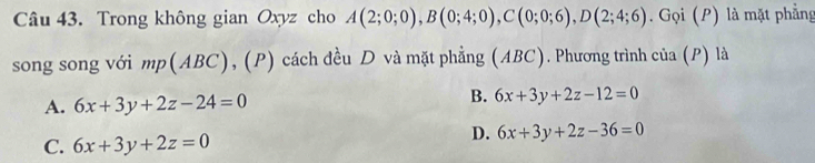 Trong không gian Oxyz cho A(2;0;0), B(0;4;0), C(0;0;6), D(2;4;6). Gọi (P) là mặt phẳng
song song với mp(ABC), (P) cách đều D và mặt phẳng (ABC). Phương trình của (P) là
A. 6x+3y+2z-24=0
B. 6x+3y+2z-12=0
C. 6x+3y+2z=0
D. 6x+3y+2z-36=0