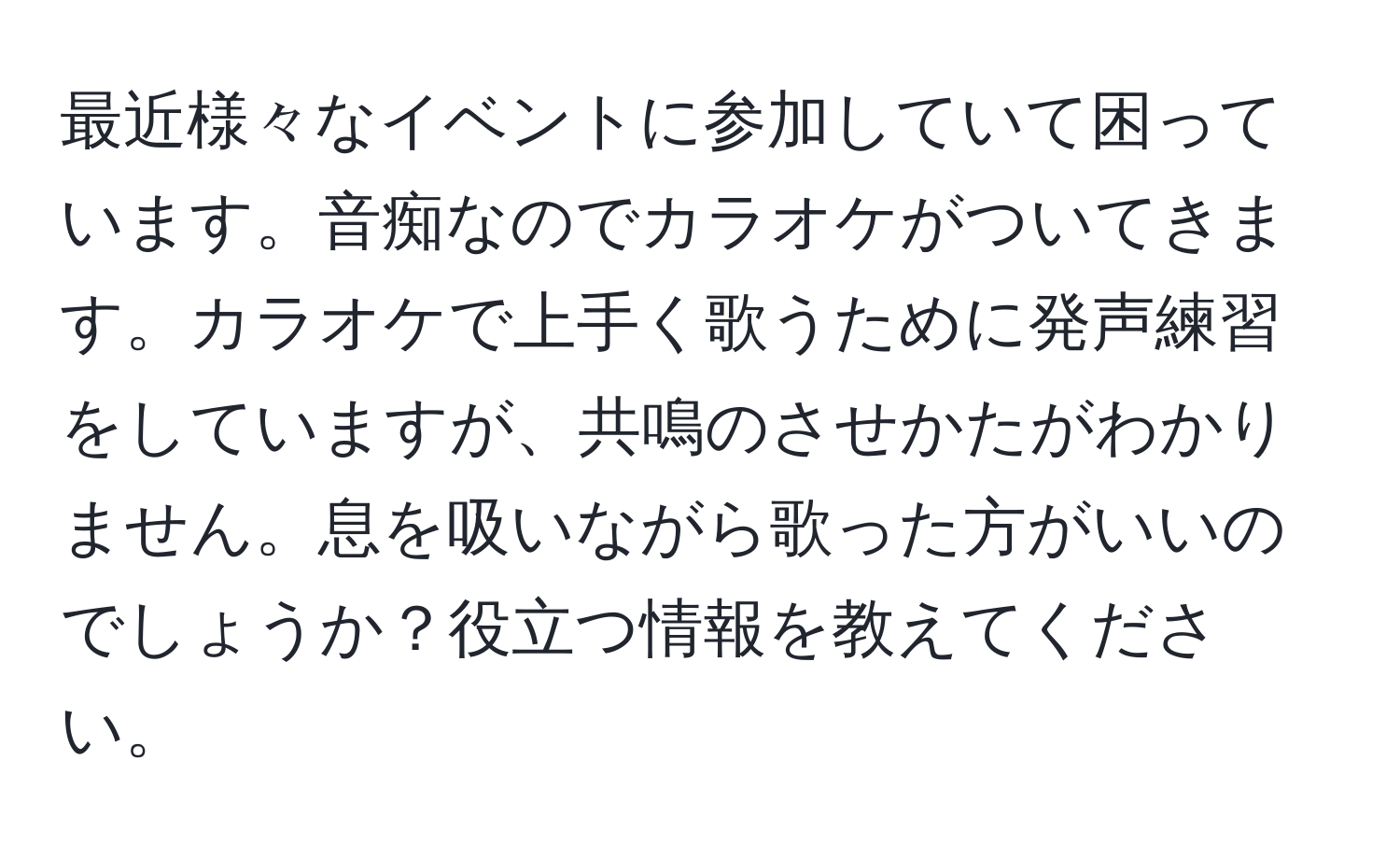 最近様々なイベントに参加していて困っています。音痴なのでカラオケがついてきます。カラオケで上手く歌うために発声練習をしていますが、共鳴のさせかたがわかりません。息を吸いながら歌った方がいいのでしょうか？役立つ情報を教えてください。