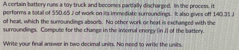 A certain battery runs a toy truck and becomes partially discharged. In the process, it 
performs a total of 550.65 J of work on its immediate surroundings. It also gives off 140.31 J
of heat, which the surroundings absorb. No other work or heat is exchanged with the 
surroundings. Compute for the change in the internal energy (in J) of the battery. 
Write your final answer in two decimal units. No need to write the units.