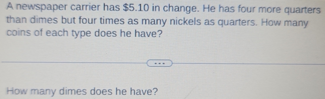 A newspaper carrier has $5.10 in change. He has four more quarters 
than dimes but four times as many nickels as quarters. How many 
coins of each type does he have? 
How many dimes does he have?