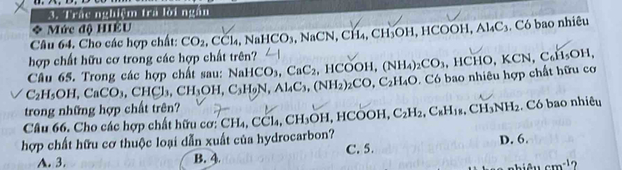 Tán maệm tra lời năm
Mức độ HIÊU
Câu 64. Cho các hợp chất: CO_2, CCl_4, JaHCO_3 NaCN, CH_4, CH_3OH, HCOOH, Al_4C_3 Có bao nhiêu
hợp chất hữu cơ trong các hợp chất trên?
C_2H_5OH, CaCO_3, CHCl_3, CH_3OH, C_3H_9N, Al_4C_3, (NH_2)_2CO, C_2H_4O Câu 65. Trong các hợp chất sau: N aHCO_3,CaC_2 HCOOH, (NH_4)_2CO_3, HCHO, KCN, C_6H_5OH, 
Có bao nhiêu hợp chất hữu cơ
trong những hợp chất trên?
Câu 66. Cho các hợp chất hữ ơ CH_4 CCl_4, CH_3OH, HCOOH C_2H_2, C_kH_18, CH_3NH_2. Có bao nhiêu
hợp chất hữu cơ thuộc loại dẫn xuất của hydrocarbon?
D. 6.
A. 3. B. 4. C. 5.
cm^(-1) ?